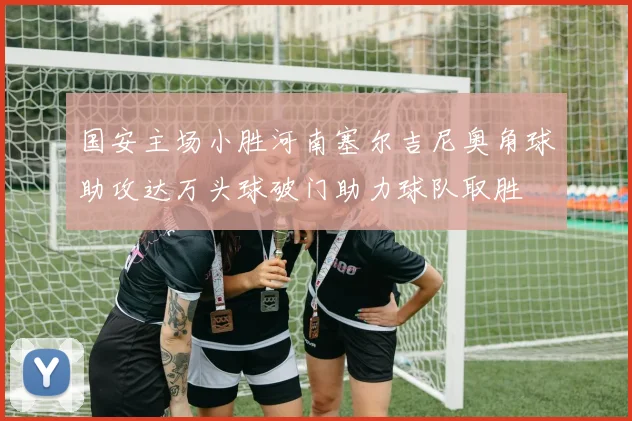 国安主场小胜河南塞尔吉尼奥角球助攻达万头球破门助力球队取胜